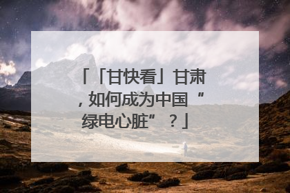 「甘快看」甘肃，如何成为中国“绿电心脏”？