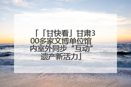 「甘快看」甘肃300多家文博单位馆内室外同步“互动”遗产新活力