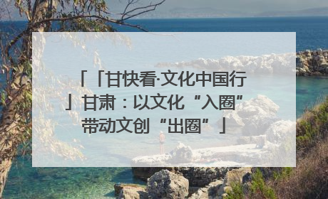 「甘快看·文化中国行」甘肃：以文化“入圈”带动文创“出圈”