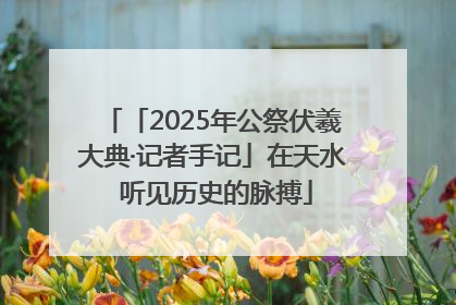 「2025年公祭伏羲大典·记者手记」在天水 听见历史的脉搏
