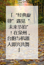 “经典旋律”遇见“未来节拍”！在泉州，台胞与机器人即兴共舞