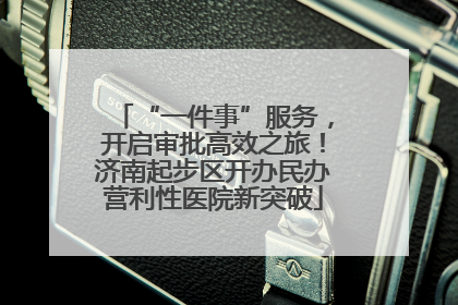 “一件事”服务，开启审批高效之旅！济南起步区开办民办营利性医院新突破