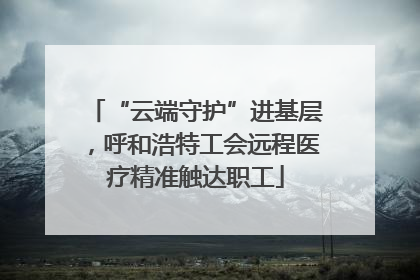 “云端守护”进基层，呼和浩特工会远程医疗精准触达职工