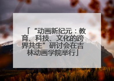 “动画新纪元：教育、科技、文化的跨界共生”研讨会在吉林动画学院举行