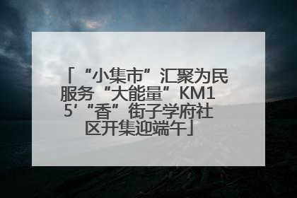 “小集市”汇聚为民服务“大能量”KM15′“香”街子学府社区开集迎端午
