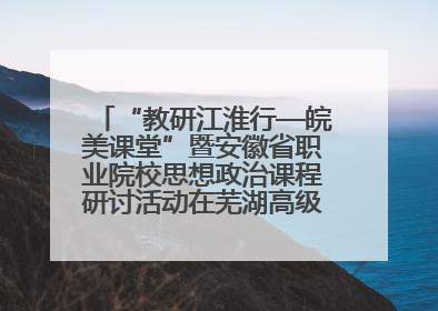 “教研江淮行—皖美课堂”暨安徽省职业院校思想政治课程研讨活动在芜湖高级职业技术学校举行