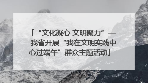 “文化凝心 文明聚力”——我省开展“我在文明实践中心过端午”群众主题活动
