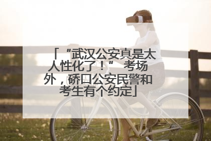 “武汉公安真是太人性化了！” 考场外，硚口公安民警和考生有个约定