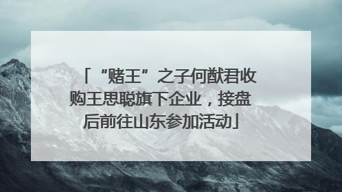 “赌王”之子何猷君收购王思聪旗下企业，接盘后前往山东参加活动