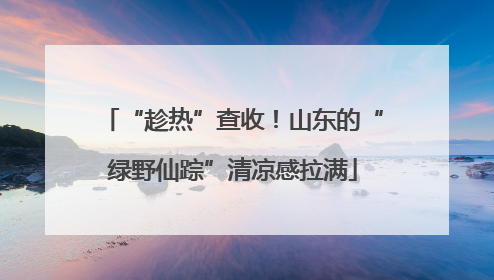 “趁热”查收！山东的“绿野仙踪”清凉感拉满