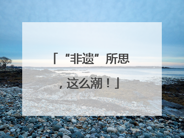 “非遗”所思，这么潮！