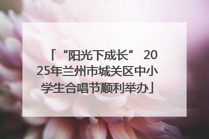 “阳光下成长” 2025年兰州市城关区中小学生合唱节顺利举办