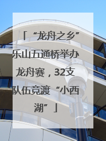 “龙舟之乡”乐山五通桥举办龙舟赛，32支队伍竞渡“小西湖”