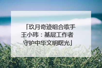 玖月奇迹组合歌手王小玮：基层工作者守护中华文明曙光