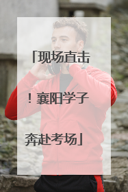 现场直击！襄阳学子奔赴考场