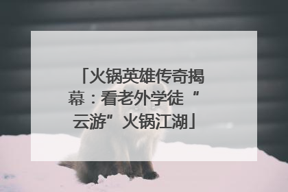 火锅英雄传奇揭幕：看老外学徒“云游”火锅江湖