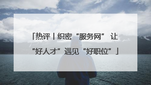热评丨织密“服务网” 让“好人才”遇见“好职位”