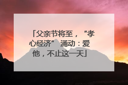 父亲节将至，“孝心经济” 涌动：爱他，不止这一天