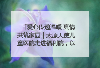 爱心传递温暖 真情共筑家园｜太原天使儿童医院走进福利院，以爱守护童真笑颜！