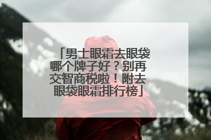 男士眼霜去眼袋哪个牌子好？别再交智商税啦！附去眼袋眼霜排行榜