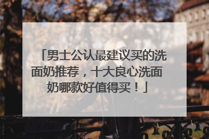 男士公认最建议买的洗面奶推荐，十大良心洗面奶哪款好值得买！