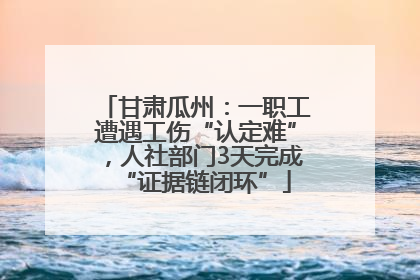 甘肃瓜州：一职工遭遇工伤“认定难”，人社部门3天完成“证据链闭环”