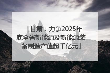 甘肃：力争2025年底全省新能源及新能源装备制造产值超千亿元