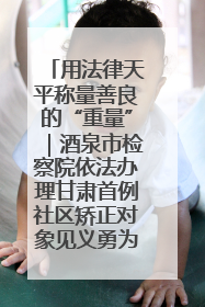 用法律天平称量善良的“重量”｜酒泉市检察院依法办理甘肃首例社区矫正对象见义勇为减刑案