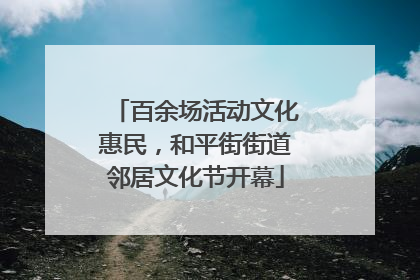 百余场活动文化惠民，和平街街道邻居文化节开幕
