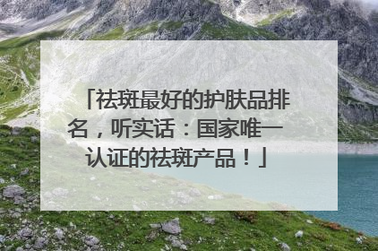 祛斑最好的护肤品排名，听实话：国家唯一认证的祛斑产品！