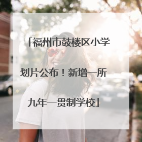 福州市鼓楼区小学划片公布！新增一所九年一贯制学校