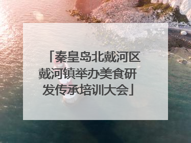 秦皇岛北戴河区戴河镇举办美食研发传承培训大会