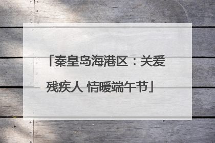 秦皇岛海港区：关爱残疾人 情暖端午节