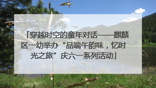 穿越时空的童年对话——麒麟区一幼举办“品端午韵味，忆时光之旅”庆六一系列活动