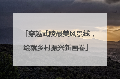 穿越武陵最美风景线，绘就乡村振兴新画卷