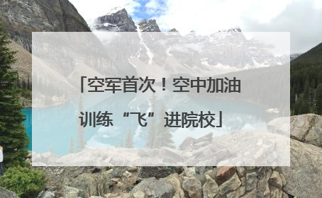 空军首次！空中加油训练“飞”进院校