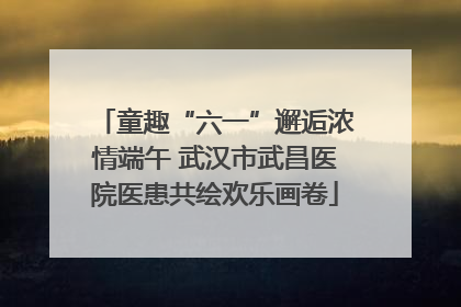 童趣“六一”邂逅浓情端午 武汉市武昌医院医患共绘欢乐画卷
