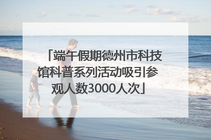 端午假期德州市科技馆科普系列活动吸引参观人数3000人次