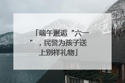 端午邂逅“六一”，民警为孩子送上别样礼物