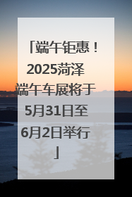 端午钜惠！2025菏泽端午车展将于5月31日至6月2日举行