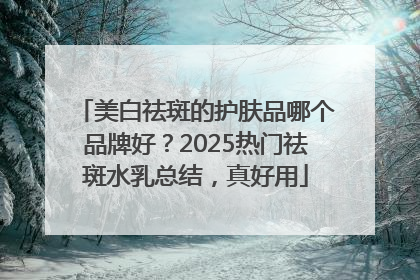 美白祛斑的护肤品哪个品牌好？2025热门祛斑水乳总结，真好用