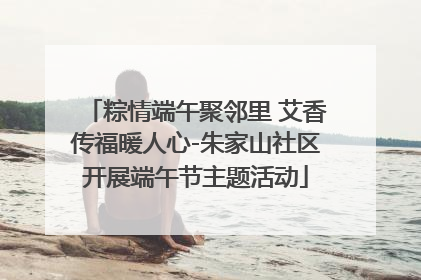 粽情端午聚邻里 艾香传福暖人心-朱家山社区开展端午节主题活动