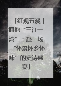 红观五溪丨拥抱“三江一湾”：赴一场“怀景怀乡怀味”的史诗盛宴