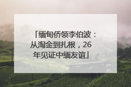 缅甸侨领李伯波：从淘金到扎根，26年见证中缅友谊