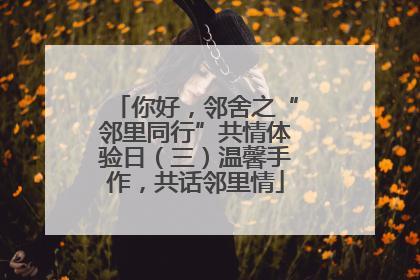 你好，邻舍之“邻里同行”共情体验日（三）温馨手作，共话邻里情