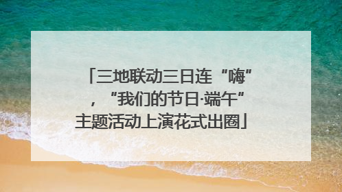 三地联动三日连“嗨”，“我们的节日·端午”主题活动上演花式出圈