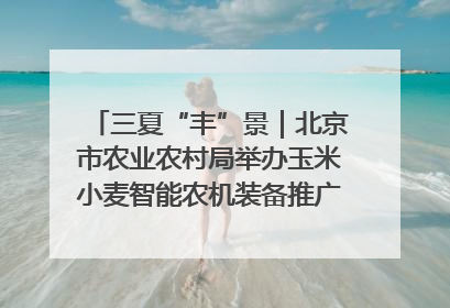 三夏“丰”景｜北京市农业农村局举办玉米小麦智能农机装备推广“田间日”活动