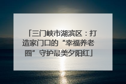 三门峡市湖滨区：打造家门口的“幸福养老圈”守护最美夕阳红