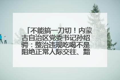 不能搞一刀切！内蒙古自治区党委书记孙绍骋：整治违规吃喝不是阻绝正常人际交往、黯淡人间烟火