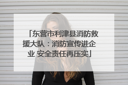 东营市利津县消防救援大队：消防宣传进企业 安全责任再压实